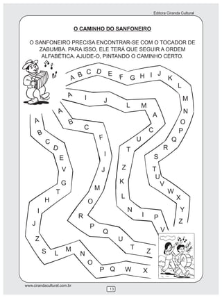 Editora Ciranda Cultural
www.cirandacultural.com.br
13
O CAMINHO DO SANFONEIRO
O SANFONEIRO PRECISA ENCONTRAR-SE COM O TOCADOR DE
ZABUMBA. PARA ISSO, ELE TERÁ QUE SEGUIR A ORDEM
ALFABÉTICA. AJUDE-O, PINTANDO O CAMINHO CERTO.
A B
B
B
C
C
C
D
D
E
E
F
F
G
G
H
H
I
I
I
J
J
J
K
K
L
L
L
M
M
M
N
N
N
O
O
O
P
P
P
P
Q
Q
Q
R
R
S
S
T
T
T
U
U
V
V
V
W
W
X
X
Y
Z
Z
Z
Z
A
A
A
I
I
J
L M
A
C
U
T
 
