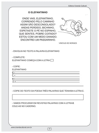 Editora Ciranda Cultural
www.cirandacultural.com.br
81
O ELEFANTINHO
ONDE VAIS, ELEFANTINHO,
CORRENDO PELO CAMINHO
ASSIM SÃO DESCONSOLADO?
ANDAS PERDIDO, BICHINHO,
ESPETASTE O PÉ NO ESPINHO,
QUE SENTES, POBRE COITADO?
ESTOU COM UM MEDO DANADO.
ENCONTREI UM PASSARINHO.
VINÍCIUS DE MORAES
- ENVOLVA NO TEXTO A PALAVRA ELEFANTINHO
- COMPLETE:
ELEFANTINHO COMEÇA COM A LETRA
- COPIE:
ELEFANTINHO
E -
-
e -
-
__________________________________________
- COPIE DO TEXTO DA POESIA TRÊS PALAVRAS QUE TENHAM A LETRA E.
- VAMOS PROCURAR EM REVISTAS PALAVRAS COM A LETRA E.
COLE-AS NO CADERNO.
 