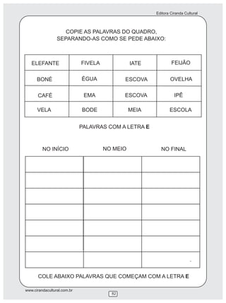 Editora Ciranda Cultural
www.cirandacultural.com.br
82
COPIE AS PALAVRAS DO QUADRO,
SEPARANDO-AS COMO SE PEDE ABAIXO:
PALAVRAS COM A LETRA E
COLE ABAIXO PALAVRAS QUE COMEÇAM COM A LETRA E
ELEFANTE FIVELA IATE FEIJÃO
BONÉ ÉGUA ESCOVA OVELHA
CAFÉ EMA ESCOVA IPÊ
VELA BODE MEIA ESCOLA
NO INÍCIO NO MEIO NO FINAL
.
 