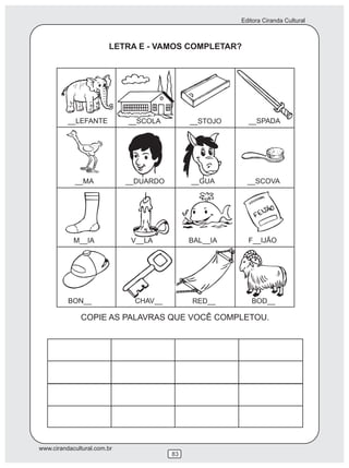 Editora Ciranda Cultural
www.cirandacultural.com.br
83
LETRA E - VAMOS COMPLETAR?
COPIE AS PALAVRAS QUE VOCÊ COMPLETOU.
__LEFANTE __SCOLA __STOJO __SPADA
__MA __DUARDO __GUA __SCOVA
M__IA V__LA BAL__IA F__IJÃO
BON__ CHAV__ RED__ BOD__
 