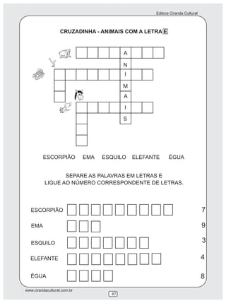 Editora Ciranda Cultural
www.cirandacultural.com.br
87
CRUZADINHA - ANIMAIS COM A LETRA E
ESCORPIÃO EMA ESQUILO ELEFANTE ÉGUA
SEPARE AS PALAVRAS EM LETRAS E
LIGUE AO NÚMERO CORRESPONDENTE DE LETRAS.
ESCORPIÃO
EMA
ESQUILO
ELEFANTE
ÉGUA
I
M
A
I
S
N
A
7
9
3
4
8
 