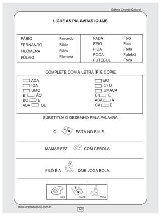 Editora Ciranda Cultural
www.cirandacultural.com.br
90
LIGUE AS PALAVRAS IGUAIS.
FÁBIO
FERNANDO
FILOMENA
FÚLVIO
Fernando
Fábio
Fúlvio
Filomena
FADA
FEIO
FICA
FOCA
FUTEBOL
Feio
Fica
Fada
Futebol
Foca
COMPLETE COM A LETRA F E COPIE.
ACA
ICA
UMO
BI ÃO
BO E
ABA OU
EIO
OFO
UMAÇA
BI E
ABA A
CA É
SUBSTITUA O DESENHO PELA PALAVRA.
O ESTÁ NO BULE.
MAMÃE FEZ COM CEBOLA.
FILÓ É A QUE JOGA BOLA.
BIFE CAFÉ FOCA
 