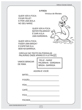 Editora Ciranda Cultural
www.cirandacultural.com.br
91
A FOCA
QUER VER A FOCA
FICAR FELIZ?
É PÔR UMA BOLA
NO SEU NARIZ.
QUER VER A FOCA
BATER PALMINHA?
É DAR A ELA
UMA SARDINHA.
QUER VER A FOCA
FAZER UMA BRIGA?
É ESPETAR ELA
BEM NA BARRIGA.
BIFÃO____________________________
FOGÃO___________________________
FEIA______________________________
CAFÉ_____________________________
FICA______________________________
FACADA___________________________
FELIZ - NARIZ
PALMINHA - SARDINHA
BRIGA - BARRIGA
Vinícius de Moraes
AGORA É VOCÊ:
CIRCULE NO TEXTO DA POESIA AS
PALAVRAS ONDE APARECE A LETRA F .
VAMOS BRINCAR
DE RIMA
 