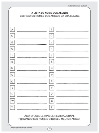 Editora Ciranda Cultural
www.cirandacultural.com.br
14
A LISTA DE NOME DOS ALUNOS
ESCREVA OS NOMES DOS AMIGOS DA SUA CLASSE.
AGORA COLE LETRAS DE REVISTA/JORNAL
FORMANDO SEU NOME E O DO SEU MELHOR AMIGO.
A
C
E
G
I
K
M
O
Q
S
U
W
Y
B
D
F
H
J
L
N
P
R
T
V
X
Z
 
