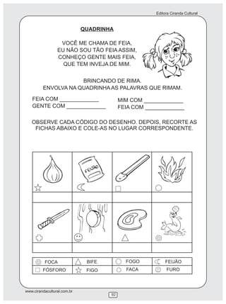 Editora Ciranda Cultural
www.cirandacultural.com.br
92
QUADRINHA
VOCÊ ME CHAMA DE FEIA,
EU NÃO SOU TÃO FEIA ASSIM,
CONHEÇO GENTE MAIS FEIA,
QUE TEM INVEJA DE MIM.
BRINCANDO DE RIMA.
ENVOLVA NA QUADRINHA AS PALAVRAS QUE RIMAM.
FEIA COM _____________
GENTE COM _____________
MIM COM _____________
FEIA COM _____________
OBSERVE CADA CÓDIGO DO DESENHO. DEPOIS, RECORTE AS
FICHAS ABAIXO E COLE-AS NO LUGAR CORRESPONDENTE.
FOCA BIFE FOGO FEIJÃO
FÓSFORO FIGO FACA FURO
 