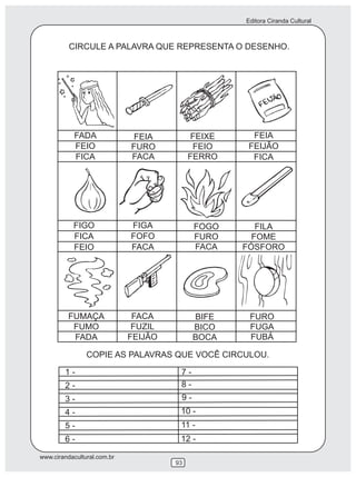 Editora Ciranda Cultural
www.cirandacultural.com.br
93
CIRCULE A PALAVRA QUE REPRESENTA O DESENHO.
COPIE AS PALAVRAS QUE VOCÊ CIRCULOU.
FADA
FEIO
FICA
FEIA
FURO
FACA
FEIXE
FEIO
FERRO
FEIA
FEIJÃO
FICA
FIGO
FICA
FEIO
FIGA
FOFO
FACA
FOGO
FURO
FACA
FILA
FOME
FÓSFORO
FUMAÇA
FUMO
FADA
FACA
FUZIL
FEIJÃO
BIFE
BICO
BOCA
FURO
FUGA
FUBÁ
1 -
2 -
3 -
4 -
5 -
6 -
7 -
8 -
9 -
10 -
11 -
12 -
 
