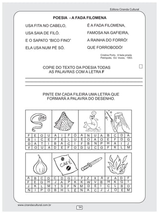 Editora Ciranda Cultural
www.cirandacultural.com.br
94
POESIA - A FADA FILOMENA
É A FADA FILOMENA,
FAMOSA NA GAFIEIRA,
A RAINHA DO FORRÓ!
QUE FORROBODÓ!
COPIE DO TEXTO DA POESIA TODAS
AS PALAVRAS COM A LETRA F
PINTE EM CADA FILEIRA UMA LETRA QUE
FORMARÁ A PALAVRA DO DESENHO.
Cristina Porto. A fada pirada
Petrópolis, Ed. Vozes, 1993.
USA FITA NO CABELO,
USA SAIA DE FILÓ.
E O SAPATO “BICO FINO”
ELA USA NUM PÉ SÓ.
F E O U
B I C E
D A T I
F O U A
A I F Ó
F E L U
B A C
C
I
D E F O
A N U
E A OO
F B N P
D U O
B C D AA
E F D G
H A I J
F K L M
A B C D
F E G H
J K L M
N I P O
C D G I
J A P K
T NS F
B H L É
F Z X A
K W V B
M D E I
N A C J
F A D F
H K G I
C L B O
J O E M
 