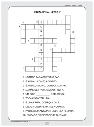 Editora Ciranda Cultural
www.cirandacultural.com.br
95
CRUZADINHA - LETRA F
F
O
R
M
G
U
E
I
R
O
I
1
2 3
4
5
6
7
8
9
10
1 USAMOS PARA CORTAR O PÃO.
2 É ANIMAL, COMEÇA COM FO.
3 É ANIMAL NOCIVO, COMEÇA COM FO.
4 MAMÃE USA PARA PASSAR ROUPA.
5 UM DOIS, ___________ COM ARROZ.
6 TODA CINTA TEM UMA.
7 É UMA FRUTA, COMEÇA COM F.
8 ONDE A COZINHEIRA FAZ A COMIDA.
9 PARTE DA PLANTA POR ONDE ELA RESPIRA.
10 CUIDADO, VOCÊ PODE SE QUEIMAR.
 