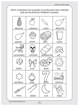 Editora Ciranda Cultural
www.cirandacultural.com.br
97
PINTE O DESENHO DO QUADRO CUJA PALAVRA TEM O MESMO
SOM DA PALAVRA DO PRIMEIRO QUADRO.
ABACAXI LARANJA LÁPIS ABACATE
BALEIA DOCE
CACHORRO
COPO
CAVEIRA BORRACHA NÓ
DADO BÓIA SOL
ESTRELA ANEL SETE ESCOLA
FACA DEDO LUA FADA
FITA
BAÚ
 