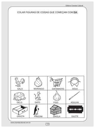 Editora Ciranda Cultural
www.cirandacultural.com.br
100
COLAR FIGURAS DE COISAS QUE COMEÇAM COM GA .
GALO MORANGO GAFANHOTO GOLA
GELO GATO FIGO AGULHA
GAVETA PINGÜIM GAIOLA GILETE
 