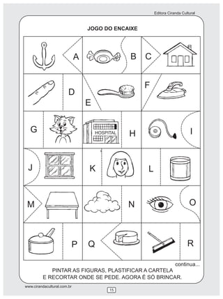 Editora Ciranda Cultural
www.cirandacultural.com.br
15
JOGO DO ENCAIXE
PINTAR AS FIGURAS, PLASTIFICAR A CARTELA
E RECORTAR ONDE SE PEDE. AGORA É SÓ BRINCAR.
A B C
D
E
F
G HHOSPITAL I
J K L
M N O
P Q R
continua...
 