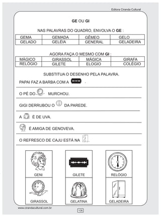 Editora Ciranda Cultural
www.cirandacultural.com.br
106
GE OU GI
NAS PALAVRAS DO QUADRO, ENVOLVA O GE :
GEMA
GELADO
GEMADA
GELÉIA
GÊMEO
GENERAL
GELO
GELADEIRA
AGORA FAÇA O MESMO COM GI :
MÁGICO
RELÓGIO
GIRASSOL
GILETE
MÁGICA
ELOGIO
GIRAFA
COLÉGIO
SUBSTITUA O DESENHO PELA PALAVRA.
PAPAI FAZ A BARBA COM A
O PÉ DO MURCHOU.
GIGI DERRUBOU O DA PAREDE.
A É DE UVA.
É AMIGA DE GENOVEVA.
O REFRESCO DE CAJU ESTÁ NA .
.
GENI GILETE RELÓGIO
GIRASSOL GELATINA GELADEIRA
 