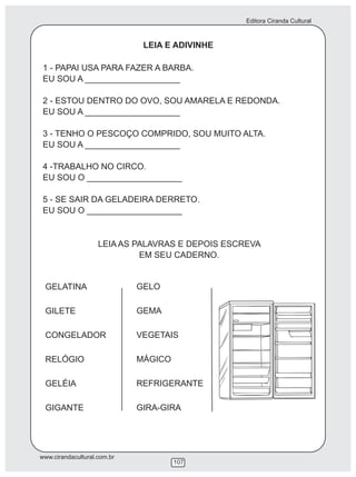 Editora Ciranda Cultural
www.cirandacultural.com.br
107
LEIA E ADIVINHE
1 - PAPAI USA PARA FAZER A BARBA.
EU SOU A ____________________
2 - ESTOU DENTRO DO OVO, SOU AMARELA E REDONDA.
EU SOU A ____________________
3 - TENHO O PESCOÇO COMPRIDO, SOU MUITO ALTA.
EU SOU A ____________________
4 -TRABALHO NO CIRCO.
EU SOU O ____________________
5 - SE SAIR DA GELADEIRA DERRETO.
EU SOU O ____________________
LEIA AS PALAVRAS E DEPOIS ESCREVA
EM SEU CADERNO.
GELATINA
GILETE
CONGELADOR
RELÓGIO
GELÉIA
GIGANTE
GELO
GEMA
VEGETAIS
MÁGICO
REFRIGERANTE
GIRA-GIRA
 