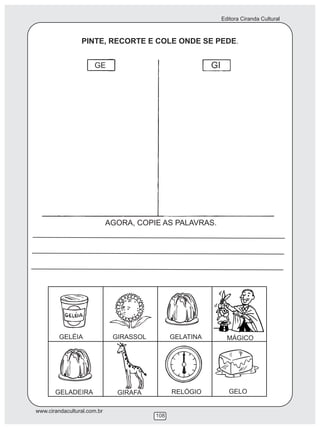 Editora Ciranda Cultural
www.cirandacultural.com.br
108
PINTE, RECORTE E COLE ONDE SE PEDE.
GE GI
AGORA, COPIE AS PALAVRAS.
GELÉIA GIRASSOL GELATINA MÁGICO
GELADEIRA GIRAFA RELÓGIO GELO
 