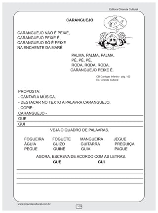 Editora Ciranda Cultural
www.cirandacultural.com.br
109
CARANGUEJO
CARANGUEJO NÃO É PEIXE,
CARANGUEJO PEIXE É,
CARANGUEJO SÓ É PEIXE
NA ENCHENTE DA MARÉ.
PALMA, PALMA, PALMA,
PÉ, PÉ, PÉ,
RODA, RODA, RODA,
CARANGUEJO PEIXE É.
PROPOSTA:
- CANTAR A MÚSICA.
- DESTACAR NO TEXTO A PALAVRA CARANGUEJO.
- COPIE:
CARANGUEJO -
GUE
GUI
VEJA O QUADRO DE PALAVRAS.
FOGUEIRA FOGUETE MANGUEIRA JEGUE
ÁGUIA GUIZO GUITARRA PREGUIÇA
PEGUE GUINÉ GUIA PAGUE
AGORA, ESCREVA DE ACORDO COM AS LETRAS.
GUE GUI
CD Cantigas Infantis - pág. 102
Ed. Ciranda Cultural
 