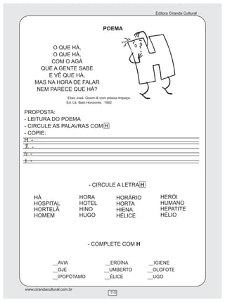 Editora Ciranda Cultural
www.cirandacultural.com.br
110
POEMA
O QUE HÁ,
O QUE HÁ,
COM O AGÁ
QUE A GENTE SABE
E VÊ QUE HÁ,
MAS NA HORA DE FALAR
NEM PARECE QUE HÁ?
PROPOSTA:
- LEITURA DO POEMA
- CIRCULE AS PALAVRAS COM H
- COPIE:
H -
-
h -
-
- CIRCULE A LETRA H
- COMPLETE COM H
__AVIA __EROÍNA __IGIENE
__OJE __UMBERTO __OLOFOTE
__IPOPÓTAMO __ÉLICE __UGO
Elias José. Quem lê com pressa tropeça.
Ed. Lê, Belo Horizonte, 1992
HÁ
HOSPITAL
HORTELÃ
HOMEM
HORA
HOTEL
HINO
HUGO
HORÁRIO
HORTA
HIENA
HÉLICE
HERÓI
HUMANO
HEPATITE
HÉLIO
 