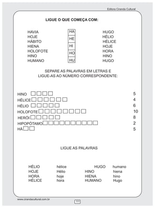 Editora Ciranda Cultural
www.cirandacultural.com.br
111
LIGUE O QUE COMEÇA COM:
HAVIA HUGO
HOJE HÉLIO
HÁBITO HÉLICE
HIENA HOJE
HOLOFOTE HORA
HINO HINO
HUMANO HUGO
SEPARE AS PALAVRAS EM LETRAS E
LIGUE-AS AO NÚMERO CORRESPONDENTE:
HÁ
HINO
HÉLICE
HÉLIO
HOLOFOTE
HERÓI
HIPOPÓTAMO
LIGUE AS PALAVRAS
HÉLIO hélice HUGO humano
HOJE Hélio HINO hiena
HORA hoje HIENA hino
HÉLICE hora HUMANO Hugo
HA
HE
HI
HO
HU
5
4
6
10
8
2
5
 