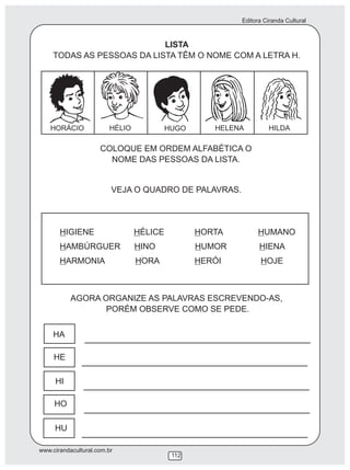 Editora Ciranda Cultural
www.cirandacultural.com.br
112
LISTA
TODAS AS PESSOAS DA LISTA TÊM O NOME COM A LETRA H.
COLOQUE EM ORDEM ALFABÉTICA O
NOME DAS PESSOAS DA LISTA.
VEJA O QUADRO DE PALAVRAS.
HIGIENE HÉLICE HORTA HUMANO
HAMBÚRGUER HINO HUMOR HIENA
HARMONIA HORA HERÓI HOJE
AGORA ORGANIZE AS PALAVRAS ESCREVENDO-AS,
PORÉM OBSERVE COMO SE PEDE.
HA
HE
HI
HO
HU
HORÁCIO HÉLIO HUGO HELENA HILDA
 