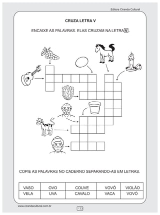 Editora Ciranda Cultural
www.cirandacultural.com.br
133
CRUZA LETRA V
ENCAIXE AS PALAVRAS. ELAS CRUZAM NA LETRA V .
COPIE AS PALAVRAS NO CADERNO SEPARANDO-AS EM LETRAS.
VASO OVO COUVE VOVÔ VIOLÃO
VELA UVA CAVALO VACA VOVÓ
 