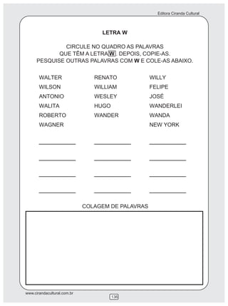 Editora Ciranda Cultural
www.cirandacultural.com.br
136
LETRA W
CIRCULE NO QUADRO AS PALAVRAS
QUE TÊM A LETRA W . DEPOIS, COPIE-AS.
PESQUISE OUTRAS PALAVRAS COM W E COLE-AS ABAIXO.
COLAGEM DE PALAVRAS
 