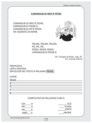 Editora Ciranda Cultural
www.cirandacultural.com.br
138
CARANGUEJO NÃO É PEIXE
CARANGUEJO NÃO É PEIXE,
CARANGUEJO PEIXE É,
CARANGUEJO SÓ É PEIXE,
NA VAZANTE DA MARÉ.
PALMA, PALMA, PALMA,
PÉ, PÉ, PÉ,
RODA, RODA, RODA.
CARANGUEJO PEIXE É.
CD. Cantigas de Roda - pág. 26.
Ed. Ciranda Cultural
PROPOSTA:
LER A CANTIGA
ENVOLVER NO TEXTO A PALAVRA PEIXE.
COPIE:
PEIXE
X
x
COMPLETAR AS PALAVRAS COM X:
CAI ____ A _______ ALE
PEI ____ E ____ ÍCARA
FEI_____E ______ERIFE
____AROPEAMEI___A
 