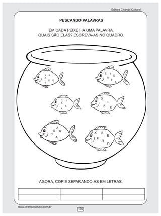 Editora Ciranda Cultural
www.cirandacultural.com.br
139
PESCANDO PALAVRAS
EM CADA PEIXE HÁ UMA PALAVRA.
QUAIS SÃO ELAS? ESCREVA-AS NO QUADRO.
X R
A
E E
T
C I
A
X
A
E I
E
R
F
X
X
L
A
E
X A
E
P
R
O
Í A
X R
C
A
AGORA, COPIE SEPARANDO-AS EM LETRAS.
 