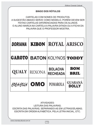 Editora Ciranda Cultural
www.cirandacultural.com.br
143
BINGO DOS RÓTULOS
CARTELAS COM NOMES DE PRODUTOS.
A SUGESTÃO ABAIXO SERVE COMO MODELO, PORÉM DEVEM SER
FEITAS CARTELAS DIFERENCIADAS PARA OS ALUNOS.
O ALUNO MARCA NA CARTELA A PALAVRA DITADA OU A FICHA DA
PALAVRA QUE O PROFESSOR MOSTRA.
ATIVIDADES:
LEITURA DAS PALAVRAS;
ESCRITA DAS PALAVRAS, SEPARANDO-AS EM LETRAS/SÍLABAS;
ESCRITA EM ORDEM ALFABÉTICA, PELA LETRA INICIAL, ETC.
 