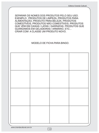 Editora Ciranda Cultural
www.cirandacultural.com.br
144
SEPARAR OS NOMES DOS PRODUTOS PELO SEU USO.
EXEMPLO: PRODUTOS DE LIMPEZA, PRODUTOS PARA
ALIMENTAÇÃO, PRODUTO PARA BELEZA, PRODUTOS
COMESTÍVEIS, PRODUTOS NÃO COMESTÍVEIS, PRODUTOS
QUE VÊM EM CAIXAS / LATAS / GARRAFAS, PRODUTOS QUE
GUARDAMOS EM GELADEIRAS / ARMÁRIO, ETC...
CRIAR COM A CLASSE UM PRODUTO NOVO.
MODELO DE FICHA PARA BINGO.
 