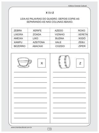 Editora Ciranda Cultural
www.cirandacultural.com.br
145
X OU Z
LEIA AS PALAVRAS DO QUADRO. DEPOIS COPIE-AS
SEPARANDO-AS NAS COLUNAS ABAIXO.
ZEBRA XERIFE AZEDO ROXO
LIXEIRA ZOADA VIZINHO XERETA
AMEIXA LIXO BUZINA XODÓ
XAMPU AZEITONA XALE ZEBU
BEZERRO ABACAXI COZIDO ZÍPER
X Z
 