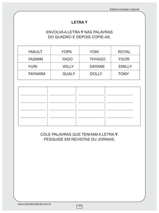 Editora Ciranda Cultural
www.cirandacultural.com.br
146
LETRA Y
ENVOLVA A LETRA Y NAS PALAVRAS
DO QUADRO E DEPOIS COPIE-AS.
YAKULT YOPA YOKI ROYAL
YASMIM YAGO THYAGO YGOR
YURI WILLY DAYANE EMILLY
TAYNARA QUALY DOLLY TOMY
________________ ________________ ________________ ________________
________________ ________________ ________________ ________________
________________ ________________ ________________ ________________
________________ ________________ ________________ ________________
COLE PALAVRAS QUE TENHAM A LETRA Y.
PESQUISE EM REVISTAS OU JORNAIS.
 
