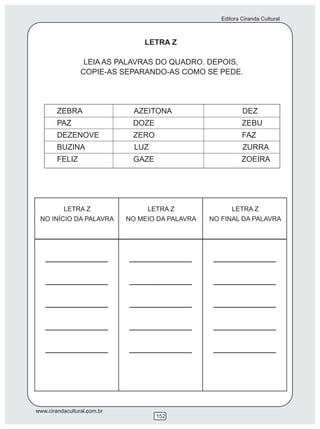 Editora Ciranda Cultural
www.cirandacultural.com.br
152
LETRA Z
LEIA AS PALAVRAS DO QUADRO. DEPOIS,
COPIE-AS SEPARANDO-AS COMO SE PEDE.
ZEBRA AZEITONA DEZ
PAZ DOZE ZEBU
DEZENOVE ZERO FAZ
BUZINA LUZ ZURRA
FELIZ GAZE ZOEIRA
LETRA Z
NO INÍCIO DA PALAVRA
LETRA Z
NO MEIO DA PALAVRA
LETRA Z
NO FINAL DA PALAVRA
 