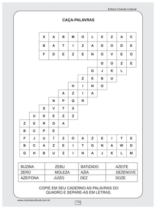 Editora Ciranda Cultural
www.cirandacultural.com.br
154
CAÇA-PALAVRAS
X A B M O L E Z A C
BUZINA ZEBU BATIZADO AZEITE
ZERO MOLEZA AZIA DEZENOVE
AZEITONA JUÍZO DEZ DOZE
COPIE EM SEU CADERNO AS PALAVRAS DO
QUADRO E SEPARE-AS EM LETRAS.
 