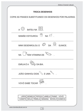 Editora Ciranda Cultural
www.cirandacultural.com.br
25
TROCA DESENHOS
COPIE AS FRASES SUBSTITUINDO OS DESENHOS POR PALAVRAS.
A BATEU NA .
MAMÃE ESTOUROU NA .
MIMI DESENROLOU O DA EUNICE.
NA TEM VITAMINA DE .
EMÍLIA É A DA BIA.
JOÃO GANHOU DOIS E UMA .
VOVÓ SABE TOCAR .
LÁPIS BONECA PIPOCA JANELA PIANO VOVÓ
CANETA BOLA PANELA BANANA NOVELO CANECA
 