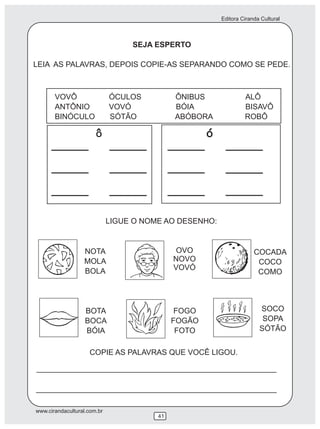 Editora Ciranda Cultural
www.cirandacultural.com.br
41
SEJA ESPERTO
LEIA AS PALAVRAS, DEPOIS COPIE-AS SEPARANDO COMO SE PEDE.
VOVÔ ÓCULOS ÔNIBUS ALÔ
ANTÔNIO VOVÓ BÓIA BISAVÔ
BINÓCULO SÓTÃO ABÓBORA ROBÔ
LIGUE O NOME AO DESENHO:
NOTA
MOLA
BOLA
COCADA
COCO
COMO
BOTA
BOCA
BÓIA
FOGO
FOGÃO
FOTO
SOCO
SOPA
SÓTÃO
O^
OVO
NOVO
VOVÓ
COPIE AS PALAVRAS QUE VOCÊ LIGOU.
 