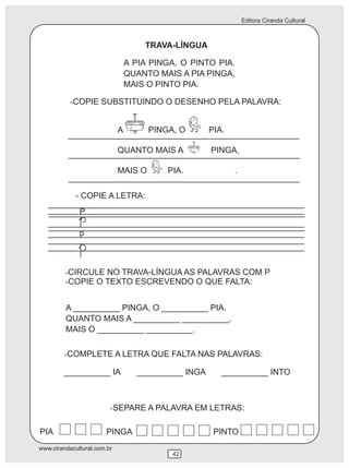 Editora Ciranda Cultural
www.cirandacultural.com.br
42
TRAVA-LÍNGUA
A PIA PINGA, O PINTO PIA.
QUANTO MAIS A PIA PINGA,
MAIS O PINTO PIA.
-COPIE SUBSTITUINDO O DESENHO PELA PALAVRA:
A PINGA, O PIA.
QUANTO MAIS A PINGA,
MAIS O PIA. .
- COPIE A LETRA:
P
p
-CIRCULE NO TRAVA-LÍNGUA AS PALAVRAS COM P
-COPIE O TEXTO ESCREVENDO O QUE FALTA:
A __________ PINGA, O __________ PIA.
QUANTO MAIS A __________ __________,
MAIS O __________ __________.
-COMPLETE A LETRA QUE FALTA NAS PALAVRAS:
__________ IA __________ INGA __________ INTO
-SEPARE A PALAVRA EM LETRAS:
PIA PINGA PINTO
 