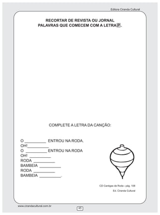 Editora Ciranda Cultural
www.cirandacultural.com.br
45
RECORTAR DE REVISTA OU JORNAL
PALAVRAS QUE COMECEM COM A LETRA P .
COMPLETE A LETRA DA CANÇÃO:
O __________ ENTROU NA RODA.
OH!__________
O __________ ENTROU NA RODA
OH! __________
RODA __________
BAMBEIA __________
RODA __________
BAMBEIA __________.
CD Cantigas de Roda - pág. 108
Ed. Ciranda Cultural
 