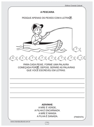 Editora Ciranda Cultural
www.cirandacultural.com.br
47
A PESCARIA
PESQUE APENAS OS PEIXES COM A LETRA P .
PARA CADA PEIXE, FORME UMA PALAVRA
COMEÇADA POR P . DEPOIS, SEPARE AS PALAVRAS
QUE VOCÊ ESCREVEU EM LETRAS.
ADIVINHE:
A MÃE É VERDE,
A FILHA É ENCARNADA.
A MÃE É MANSA
A FILHA É DANADA. (PIMENTA)
A E P P P P P U
P
 