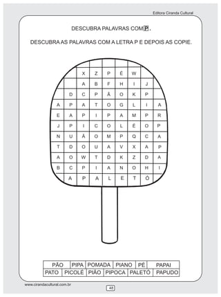 Editora Ciranda Cultural
www.cirandacultural.com.br
48
DESCUBRA PALAVRAS COM P .
DESCUBRA AS PALAVRAS COM A LETRA P E DEPOIS AS COPIE.
PATO PICOLÉ PIÃO PIPOCA PALETÓ PAPUDO
P
A
P
A
AA
A P A L E T Ó
PÃO PAPAIPIPA POMADA PIANO PÉ
 