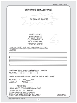 Editora Ciranda Cultural
www.cirandacultural.com.br
56
BRINCANDO COM A LETRA Q .
EU COM AS QUATRO
NÓS QUATRO,
EU COM ESTA
EU COM AQUELA,
NÓS POR CIMA,
NÓS POR BAIXO.
-CIRCULAR NO TEXTO A PALAVRA QUATRO.
-COPIE:
4
-SEPARE A PALAVRA QUATRO EM LETRAS:
QUATRO
QUATRO - QUA ____ RO
AQUELA - AQUEL ____
Q
q
ADIVINHE:
UM QUARTO TEM QUATRO CANTOS.
CADA CANTO TEM UM GATO.
CADA GATO VÊ TRÊS GATOS.
QUANTOS GATOS HÁ NO QUARTO?
-TROQUE APENAS UMA LETRA E MUDE A PALAVRA
(QUATRO)
 