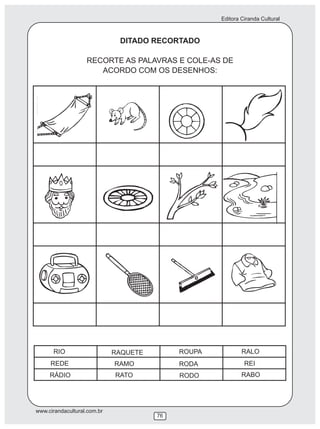 Editora Ciranda Cultural
www.cirandacultural.com.br
76
DITADO RECORTADO
RECORTE AS PALAVRAS E COLE-AS DE
ACORDO COM OS DESENHOS:
RIO
REDE
RÁDIO
RAQUETE
RAMO
RATO
ROUPA
RODA
RODO
RALO
REI
RABO
 