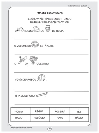 Editora Ciranda Cultural
www.cirandacultural.com.br
77
FRASES ESCONDIDAS
ESCREVA AS FRASES SUBSTITUINDO
OS DESENHOS PELAS PALAVRAS.
O ROEU A DO DE ROMA.
ROUPA
RAMO
RÉGUA
RELÓGIO
ROSEIRA
RATO
REI
RÁDIO
RITA QUEBROU A .
VOVÔ DERRUBOU O .
O DA QUEBROU.
O VOLUME DO ESTÁ ALTO.
 