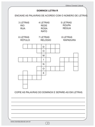 Editora Ciranda Cultural
www.cirandacultural.com.br
ENCAIXE AS PALAVRAS DE ACORDO COM O NÚMERO DE LETRAS.
3 LETRAS 4 LETRAS 5 LETRAS
RIO REDE
RUA ROSA
6 LETRAS 7 LETRAS 8 LETRAS
RÓTULO RELÓGIO
COPIE AS PALAVRAS DO DOMINOX E SEPARE-AS EM LETRAS.
D
O
M
I
N
O
X
RATO
ROUPA
RÉGUA
RAPADURA
DOMINOX LETRA R
81
 