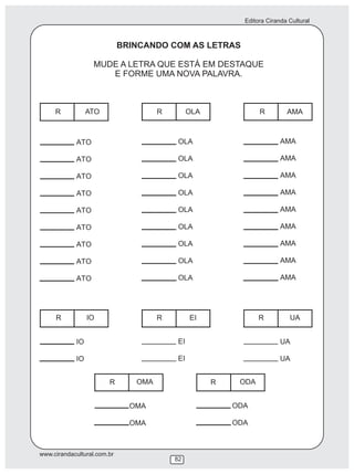 Editora Ciranda Cultural
www.cirandacultural.com.br
82
BRINCANDO COM AS LETRAS
MUDE A LETRA QUE ESTÁ EM DESTAQUE
E FORME UMA NOVA PALAVRA.
R ATO R OLA R AMA
R IO R EI R UA
R OMA R ODA
 