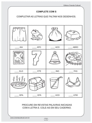 Editora Ciranda Cultural
www.cirandacultural.com.br
92
COMPLETE COM S
COMPLETAR AS LETRAS QUE FALTAM NOS DESENHOS.
PROCURE EM REVISTAS PALAVRAS INICIADAS
COM A LETRA S. COLE-AS EM SEU CADERNO.
 