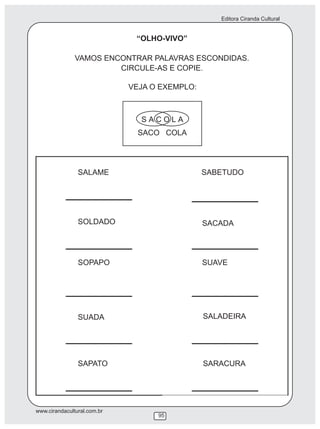 Editora Ciranda Cultural
www.cirandacultural.com.br
95
“OLHO-VIVO”
VAMOS ENCONTRAR PALAVRAS ESCONDIDAS.
CIRCULE-AS E COPIE.
VEJA O EXEMPLO:
SOLDADO
SUADA
SABETUDO
SACADA
SALADEIRA
SARACURA
SALAME
SOPAPO
SAPATO
SUAVE
 