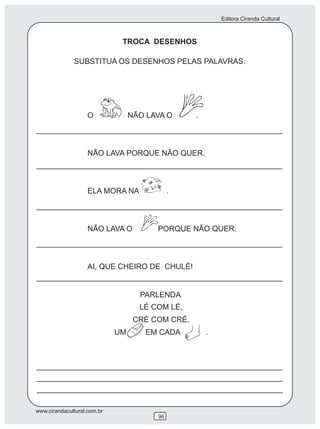 Editora Ciranda Cultural
www.cirandacultural.com.br
96
TROCA DESENHOS
SUBSTITUA OS DESENHOS PELAS PALAVRAS.
O NÃO LAVA O .
NÃO LAVA PORQUE NÃO QUER.
ELA MORA NA .
NÃO LAVA O PORQUE NÃO QUER.
AI, QUE CHEIRO DE CHULÉ!
LÉ COM LÉ,
CRÉ COM CRÉ,
UM EM CADA .
PARLENDA
 