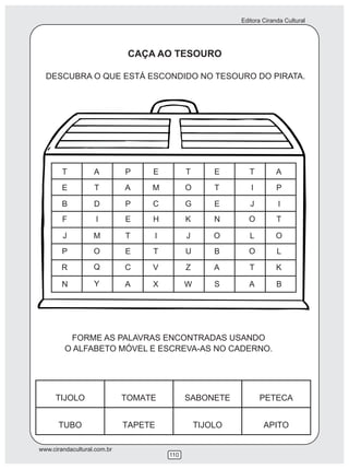 Editora Ciranda Cultural
www.cirandacultural.com.br
110
DESCUBRA O QUE ESTÁ ESCONDIDO NO TESOURO DO PIRATA.
FORME AS PALAVRAS ENCONTRADAS USANDO
O ALFABETO MÓVEL E ESCREVA-AS NO CADERNO.
CAÇA AO TESOURO
 