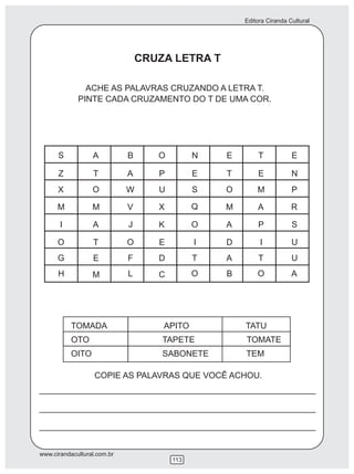 Editora Ciranda Cultural
www.cirandacultural.com.br
113
ACHE AS PALAVRAS CRUZANDO A LETRA T.
PINTE CADA CRUZAMENTO DO T DE UMA COR.
S A B O N E T E
Z T A P E T E
X O W U S O M P
N
M M V X Q M A R
I A J K O A P S
O T O E I D I U
G E F D T A T U
H M L C O B O A
TOMADA APITO TATU
OTO TAPETE TOMATE
OITO SABONETE TEM
CRUZA LETRA T
COPIE AS PALAVRAS QUE VOCÊ ACHOU.
 