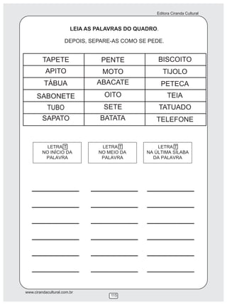 Editora Ciranda Cultural
www.cirandacultural.com.br
115
LEIA AS PALAVRAS DO QUADRO.
DEPOIS, SEPARE-AS COMO SE PEDE.
LETRA T LETRA T LETRA T
TAPETE PENTE BISCOITO
APITO
SABONETE
TÁBUA
TUBO
SAPATO
MOTO
ABACATE
OITO
SETE
BATATA
TIJOLO
PETECA
TEIA
TATUADO
TELEFONE
 