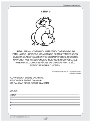Editora Ciranda Cultural
www.cirandacultural.com.br
116
LETRA U
URSO - ANIMAL CORDADO, MAMÍFERO, CARNÍVORO, DA
FAMÍLIA DOS URSÍDEOS, COMUM NOS CLIMAS TEMPERADOS.
EMBORA CLASSIFICADO ENTRE OS CARNÍVOROS, O URSO É
ONÍVORO. NOS PAÍSES ONDE O INVERNO É RIGOROSO, ELE
HIBERNA. ALGUMAS ESPÉCIES DE GRANDE PORTE SÃO
PERIGOSAS PARA O HOMEM.
Novo Dicionário Aurélio da Língua Portuguesa.
Ed. Nova Fronteira.
-CONVERSAR SOBRE O ANIMAL.
-PESQUISAR SOBRE O ANIMAL.
-ORGANIZAR FICHA SOBRE O ANIMAL.
-COPIE:
URSO
U
u
 